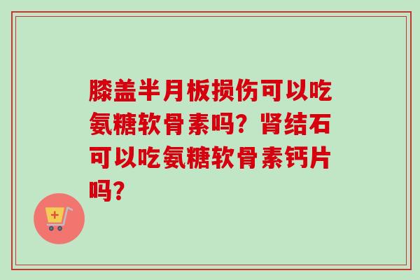 膝盖半月板损伤可以吃氨糖软骨素吗？肾结石可以吃氨糖软骨素钙片吗？