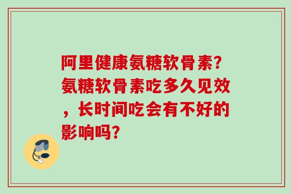 阿里健康氨糖软骨素？氨糖软骨素吃多久见效，长时间吃会有不好的影响吗？