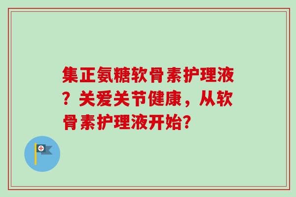 集正氨糖软骨素护理液？关爱关节健康，从软骨素护理液开始？