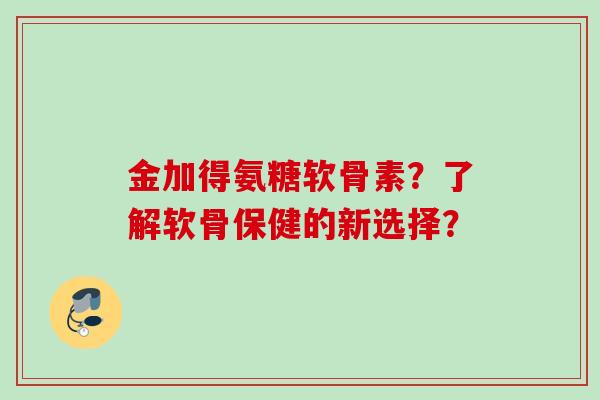 金加得氨糖软骨素？了解软骨保健的新选择？