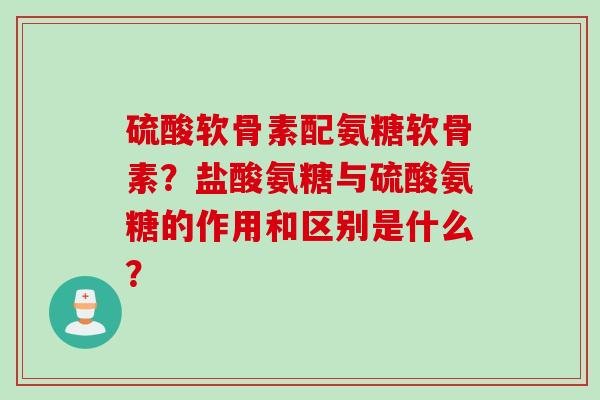 硫酸软骨素配氨糖软骨素？盐酸氨糖与硫酸氨糖的作用和区别是什么？