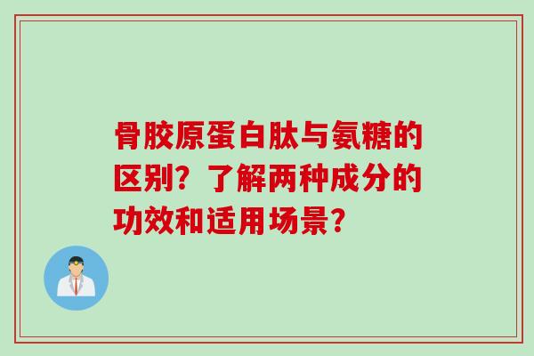 骨胶原蛋白肽与氨糖的区别？了解两种成分的功效和适用场景？