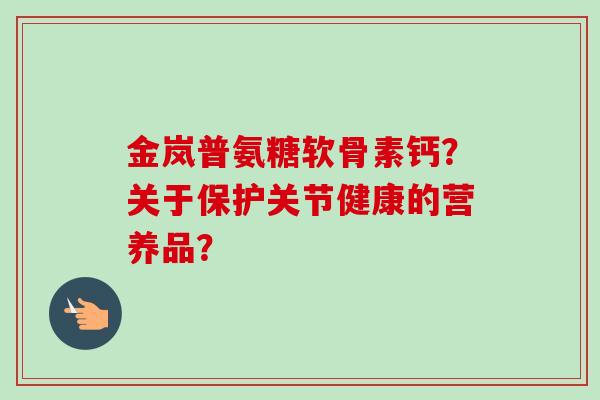 金岚普氨糖软骨素钙？关于保护关节健康的营养品？