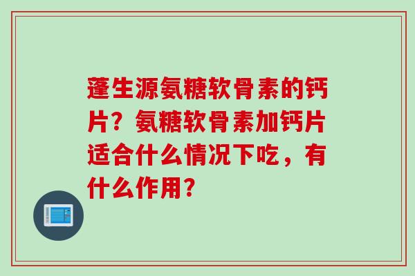 蓬生源氨糖软骨素的钙片？氨糖软骨素加钙片适合什么情况下吃，有什么作用？