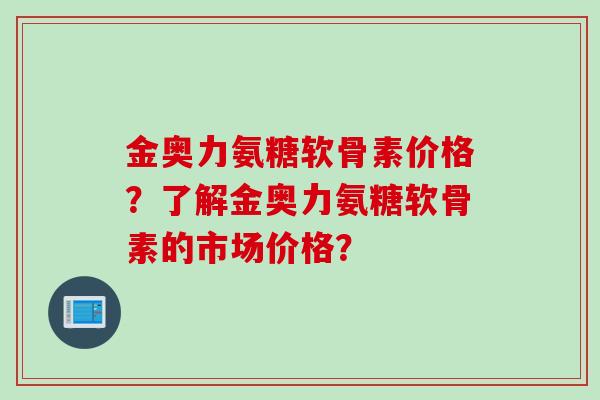金奥力氨糖软骨素价格？了解金奥力氨糖软骨素的市场价格？