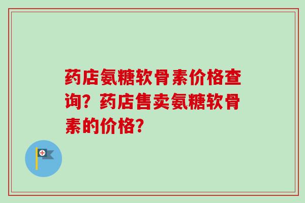 药店氨糖软骨素价格查询？药店售卖氨糖软骨素的价格？
