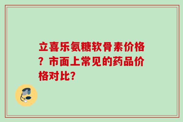 立喜乐氨糖软骨素价格？市面上常见的药品价格对比？