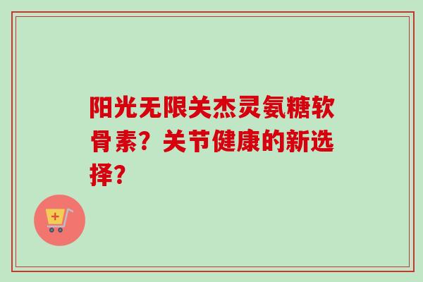 阳光无限关杰灵氨糖软骨素?关节健康的新选择? 阳光无限关杰灵氨糖软骨素?关节健康的新选择?