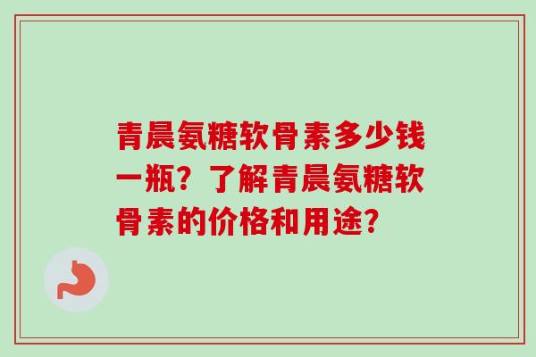 青晨氨糖软骨素多少钱一瓶？了解青晨氨糖软骨素的价格和用途？