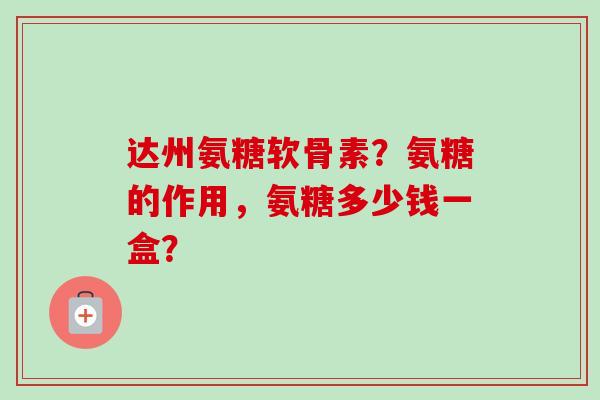 达州氨糖软骨素？氨糖的作用，氨糖多少钱一盒？