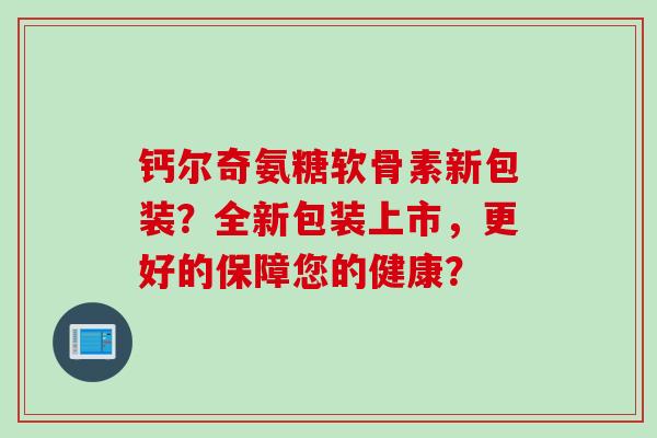 钙尔奇氨糖软骨素新包装?全新包装上市,更好的保障您的健康? 钙尔奇氨糖软骨素新包装?全新包装上市,更好的保障您的健康?
