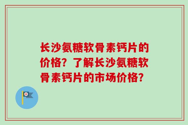 长沙氨糖软骨素钙片的价格？了解长沙氨糖软骨素钙片的市场价格？