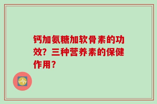 钙加氨糖加软骨素的功效？三种营养素的保健作用？