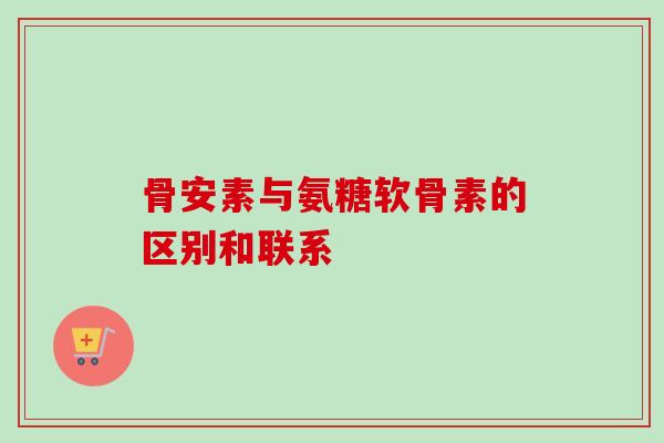 骨安素与氨糖软骨素的区别和联系