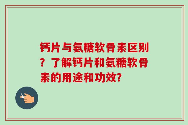 钙片与氨糖软骨素区别？了解钙片和氨糖软骨素的用途和功效？