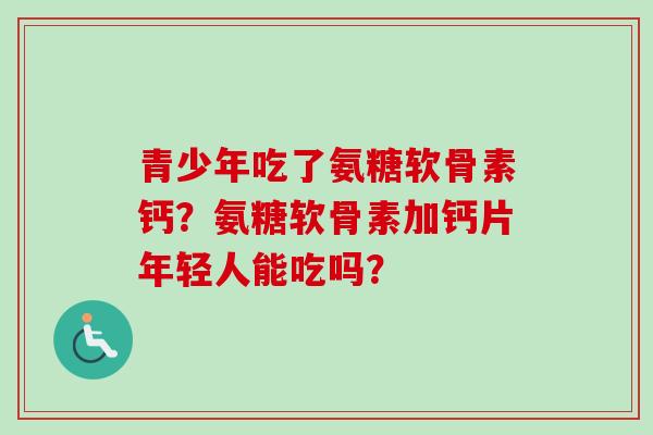青少年吃了氨糖软骨素钙？氨糖软骨素加钙片年轻人能吃吗？