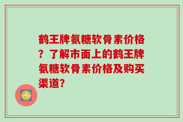 鹤王牌氨糖软骨素价格？了解市面上的鹤王牌氨糖软骨素价格及购买渠道？