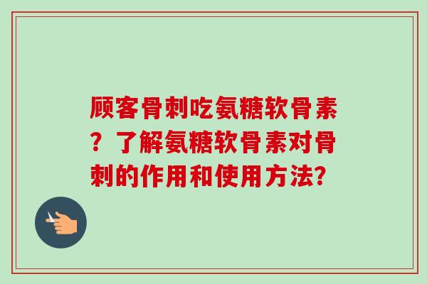 顾客吃氨糖软骨素?了解氨糖软骨素对的作用和使用方法? 顾客吃氨糖软骨素?了解氨糖软骨素对的作用和使用方法?