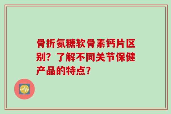 骨折氨糖软骨素钙片区别？了解不同关节保健产品的特点？