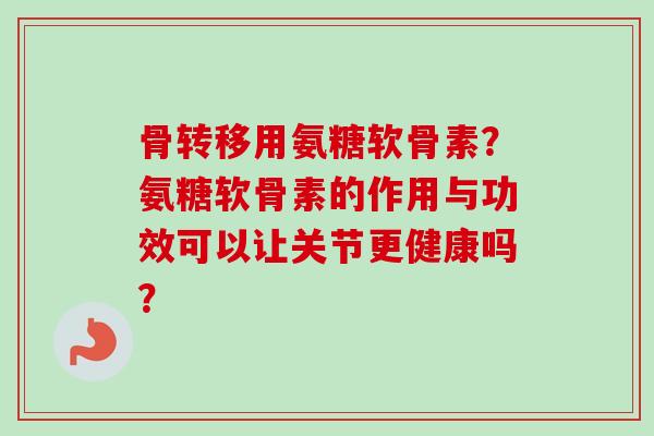骨转移用氨糖软骨素？氨糖软骨素的作用与功效可以让关节更健康吗？