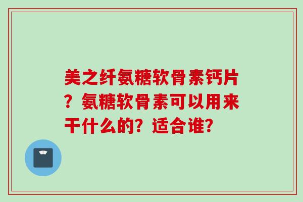 美之纤氨糖软骨素钙片？氨糖软骨素可以用来干什么的？适合谁？