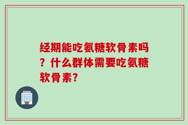 经期能吃氨糖软骨素吗？什么群体需要吃氨糖软骨素？