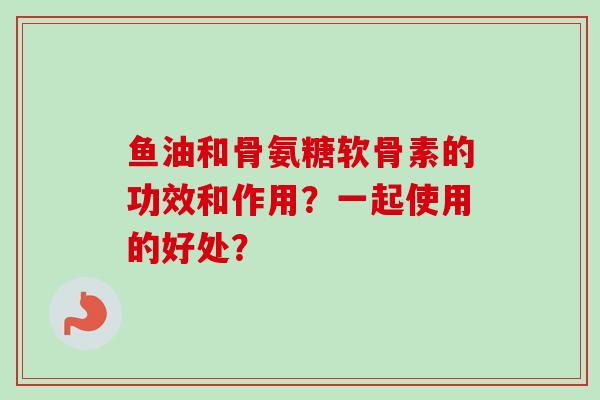 鱼油和骨氨糖软骨素的功效和作用？一起使用的好处？