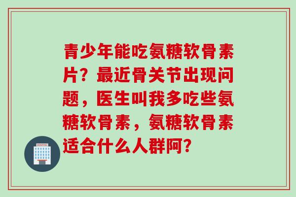青少年能吃氨糖软骨素片？近骨关节出现问题，医生叫我多吃些氨糖软骨素，氨糖软骨素适合什么人群阿？