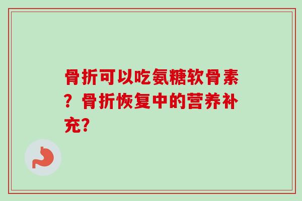 骨折可以吃氨糖软骨素？骨折恢复中的营养补充？