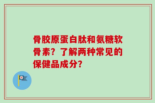 骨胶原蛋白肽和氨糖软骨素？了解两种常见的保健品成分？