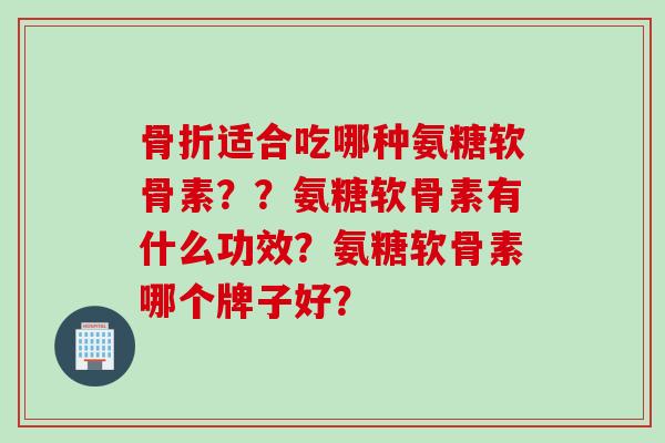 骨折适合吃哪种氨糖软骨素？？氨糖软骨素有什么功效？氨糖软骨素哪个牌子好？