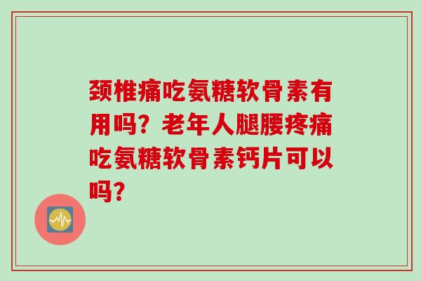 颈椎痛吃氨糖软骨素有用吗？老年人腿腰疼痛吃氨糖软骨素钙片可以吗？