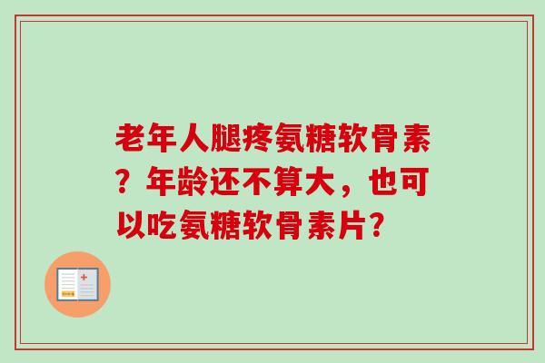 老年人腿疼氨糖软骨素？年龄还不算大，也可以吃氨糖软骨素片？