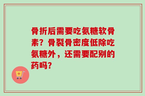 骨折后需要吃氨糖软骨素？骨裂骨密度低除吃氨糖外，还需要配别的药吗？