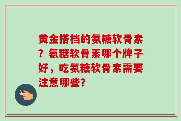 黄金搭档的氨糖软骨素？氨糖软骨素哪个牌子好，吃氨糖软骨素需要注意哪些？