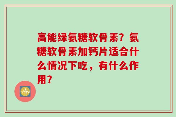 高能绿氨糖软骨素?氨糖软骨素加钙片适合什么情况下吃,有什么作用? 高能绿氨糖软骨素?氨糖软骨素加钙片适合什么情况下吃,有什么作用?