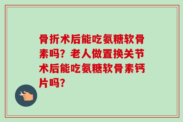 骨折术后能吃氨糖软骨素吗？老人做置换关节术后能吃氨糖软骨素钙片吗？