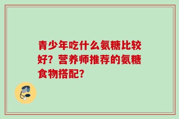 青少年吃什么氨糖比较好？营养师推荐的氨糖食物搭配？