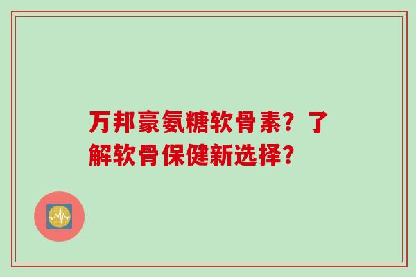 万邦豪氨糖软骨素？了解软骨保健新选择？