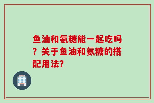 鱼油和氨糖能一起吃吗？关于鱼油和氨糖的搭配用法？