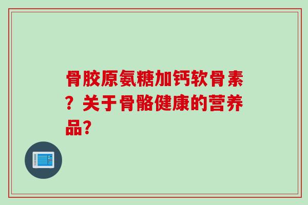 骨胶原氨糖加钙软骨素？关于骨骼健康的营养品？