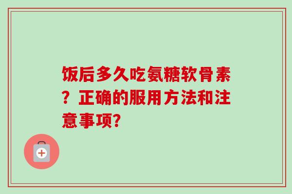 饭后多久吃氨糖软骨素？正确的服用方法和注意事项？