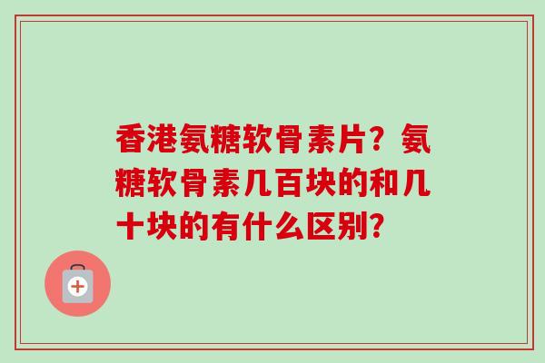 香港氨糖软骨素片？氨糖软骨素几百块的和几十块的有什么区别？