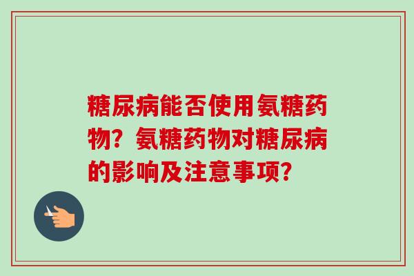 糖尿病能否使用氨糖药物？氨糖药物对糖尿病的影响及注意事项？