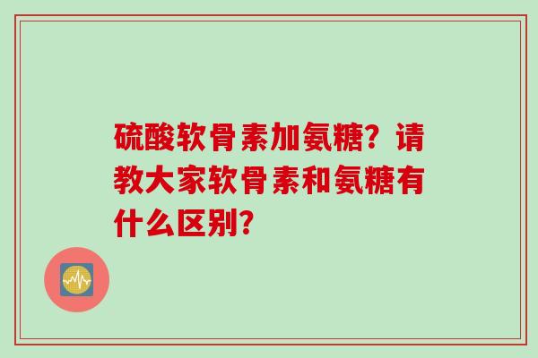 硫酸软骨素加氨糖？请教大家软骨素和氨糖有什么区别？