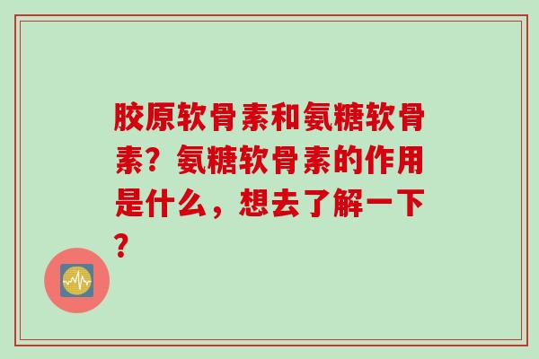 胶原软骨素和氨糖软骨素？氨糖软骨素的作用是什么，想去了解一下？