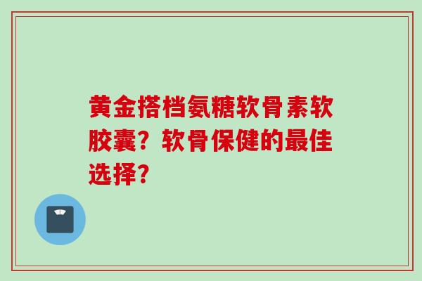 黄金搭档氨糖软骨素软胶囊？软骨保健的最佳选择？