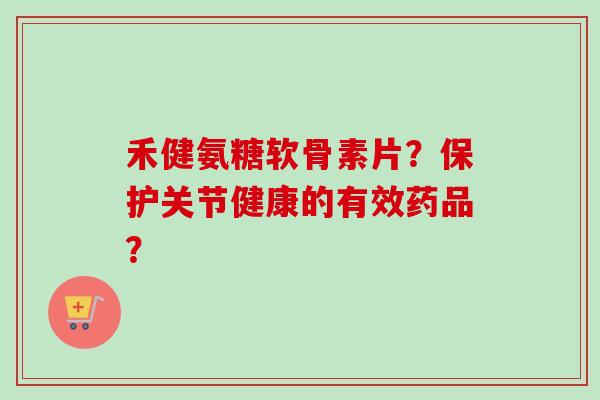 禾健氨糖软骨素片？保护关节健康的有效药品？