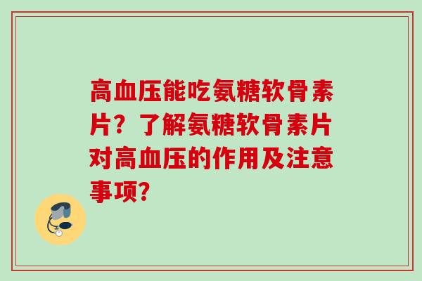 高血压能吃氨糖软骨素片？了解氨糖软骨素片对高血压的作用及注意事项？