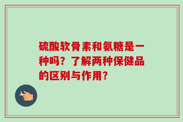 硫酸软骨素和氨糖是一种吗？了解两种保健品的区别与作用？